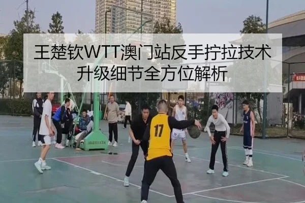 王楚钦WTT澳门站反手拧拉技术升级细节全方位解析